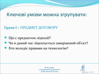 Літня школа
з інтелектуальної власності
20-26 липня 2015 року
Ключові умови можна згрупувати:
Група І – ПРЕДМЕТ ДОГОВОРУ
 Що є предметом ліцензії?
 Чи в даний час ліцензується завершений об'єкт?
 Хто володіє правами на технологію?
 