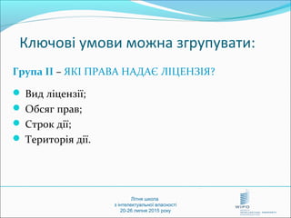 Літня школа
з інтелектуальної власності
20-26 липня 2015 року
Ключові умови можна згрупувати:
Група ІІ – ЯКІ ПРАВА НАДАЄ ЛІЦЕНЗІЯ?
 Вид ліцензії;
 Обсяг прав;
 Строк дії;
 Територія дії.
 