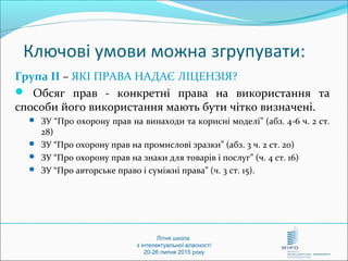 Літня школа
з інтелектуальної власності
20-26 липня 2015 року
Ключові умови можна згрупувати:
Група ІІ – ЯКІ ПРАВА НАДАЄ ЛІЦЕНЗІЯ?
 Обсяг прав - конкретні права на використання та
способи його використання мають бути чітко визначені.
 ЗУ “Про охорону прав на винаходи та корисні моделі” (абз. 4-6 ч. 2 ст.
28)
 ЗУ “Про охорону прав на промислові зразки” (абз. 3 ч. 2 ст. 20)
 ЗУ “Про охорону прав на знаки для товарів і послуг” (ч. 4 ст. 16)
 ЗУ “Про авторське право і суміжні права” (ч. 3 ст. 15).
 