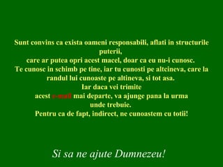 Sunt convins ca exista oameni responsabili, aflati in structurile puterii,  care ar putea opri acest macel, doar ca eu nu-i cunosc.  Te cunosc in schimb pe tine, iar tu cunosti pe altcineva, care la randul lui cunoaste pe altineva, si tot asa.  Iar daca vei trimite acest  e-mail  mai departe, va ajunge pana la urma unde trebuie.  Pentru ca de fapt, indirect, ne cunoastem cu totii! Si sa ne ajute Dumnezeu! 