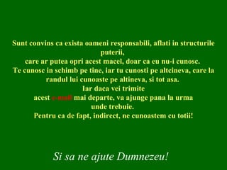Sunt convins ca exista oameni responsabili, aflati in structurile puterii,  care ar putea opri acest macel, doar ca eu nu-i cunosc.  Te cunosc in schimb pe tine, iar tu cunosti pe altcineva, care la randul lui cunoaste pe altineva, si tot asa.  Iar daca vei trimite acest  e-mail  mai departe, va ajunge pana la urma unde trebuie.  Pentru ca de fapt, indirect, ne cunoastem cu totii! Si sa ne ajute Dumnezeu! 