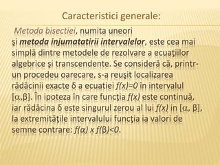 Caracteristici generale: 
Metoda bisectiei, numita uneori 
şi metoda injumatatirii intervalelor, este cea mai 
simplă dintre metodele de rezolvare a ecuaţiilor 
algebrice şi transcendente. Se consideră că, printr-un 
procedeu oarecare, s-a reuşit localizarea 
rădăcinii exacte δ a ecuatiei f(x)=0 în intervalul 
[,β]. În ipoteza în care funcţia f(x) este continuă, 
iar rădăcina δ este singurul zerou al lui f(x) in [, β], 
la extremităţile intervalului funcţia ia valori de 
semne contrare: f(α) x f(β)<0. 
 
