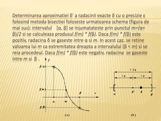 Determinarea aproximatiei δ' a radacinii exacte δ cu o precizie ε 
folosind metoda bisectiei foloseste urmatoarea schema (figura de 
mai sus): intervalul [α, β] se injumatateste prin punctul m=(α+ 
β)/2 si se calculeaza produsul f(m) * f(β). Daca f(m) * f(β) este 
pozitiv, radacina δ se gaseste intre α si m. In acest caz, se retine 
valoarea lui m ca extremitatea dreapta a intervalului (β < m) si se 
reia procedeul. Daca f(m) * f(β) este negativ, radacina se gaseste 
intre m si β . 
 