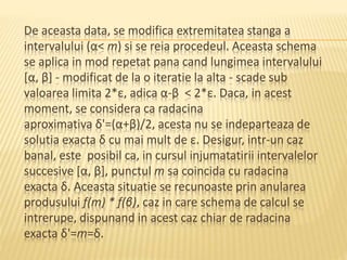 De aceasta data, se modifica extremitatea stanga a 
intervalului (α< m) si se reia procedeul. Aceasta schema 
se aplica in mod repetat pana cand lungimea intervalului 
[α, β] - modificat de la o iteratie la alta - scade sub 
valoarea limita 2*ε, adica α-β < 2*ε. Daca, in acest 
moment, se considera ca radacina 
aproximativa δ'=(α+β)/2, acesta nu se indeparteaza de 
solutia exacta δ cu mai mult de ε. Desigur, intr-un caz 
banal, este posibil ca, in cursul injumatatirii intervalelor 
succesive [α, β], punctul m sa coincida cu radacina 
exacta δ. Aceasta situatie se recunoaste prin anularea 
produsului f(m) * f(β), caz in care schema de calcul se 
intrerupe, dispunand in acest caz chiar de radacina 
exacta δ'=m=δ. 
 