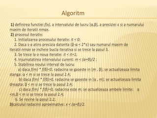 Algoritm 
1) definirea functiei f(x), a intervalului de lucru [α,β], a preciziei ε si a numarului 
maxim de iteratii nmax. 
2) procesul iterativ: 
1. Initializarea procesului iterativ: it < 0; 
2. Daca s-a atins precizia datorita (β-α < 2*ε) sau numarul maxim de 
iteratii nmax se incheie bucla iterativa si se trece la pasul 3. 
3. Se trece la o noua iteratie: it < it+1; 
4. Injumatatirea intervalului curent: m < (α+β)/2 ; 
5. Stabilirea noului interval de lucru: 
a) daca f(m) * f(β)<0, radacina se gaseste in [m , β]; se actualizeaza limita 
stanga: α < m si se trece la pasul 2.4; 
b) daca f(m) * f(β)>0, radacina se gaseste in [α , m]; se actualizeaza limita 
dreapta: β < m si se trece la pasul 2.4; 
c) daca f(m) * f(β)=0, radacina este m; se actualizeaza ambele limite: α 
<m,β < m si se trece la pasul 2.4; 
6. Se revine la pasul 2.2; 
3)calculul radacinii aproximative: x < (α+β)/2. 
