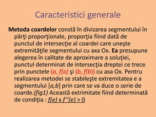 Caracteristici generale 
Metoda coardelor constă în divizarea segmentului în 
părţi proporţionale, proporţia fiind dată de 
punctul de intersecţie al coardei care uneşte 
extremităţile segmentului cu axa Ox. Ea presupune 
alegerea în calitate de aproximare a soluţiei, 
punctul determinat de intersecţia dreptei ce trece 
prin punctele (a, f(a) şi (b, f(b)) cu axa Ox. Pentru 
realizarea metodei se stabileşte extremitatea e a 
segmentului [a,b] prin care se va duce o serie de 
coarde.(fig1) Această extrimitate fiind determinată 
de condiţia : f(e) x f’’(e) > 0 
 
