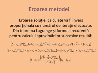 Eroarea metodei 
Eroarea soluţiei calculate va fi invers 
proporţională cu numărul de iteraţii efectuate. 
Din teorema Lagrange şi formula recurentă 
pentru calcului aproximărilor succesive rezultă: 
 