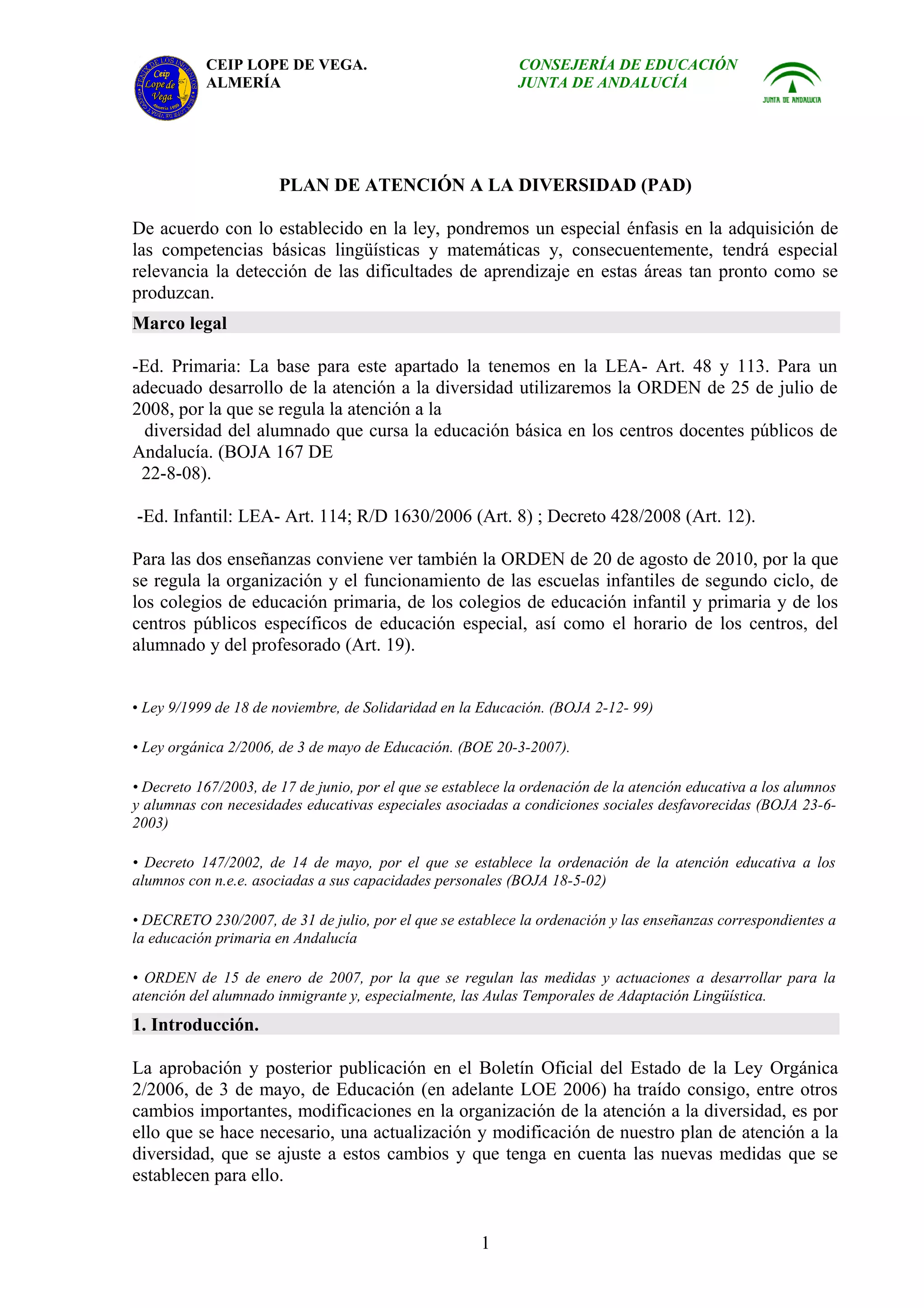 CEIP LOPE DE VEGA.                                CONSEJERÍA DE EDUCACIÓN
           ALMERÍA                                           JUNTA DE ANDALUCÍA




                       PLAN DE ATENCIÓN A LA DIVERSIDAD (PAD)

De acuerdo con lo establecido en la ley, pondremos un especial énfasis en la adquisición de
las competencias básicas lingüísticas y matemáticas y, consecuentemente, tendrá especial
relevancia la detección de las dificultades de aprendizaje en estas áreas tan pronto como se
produzcan.
Marco legal

-Ed. Primaria: La base para este apartado la tenemos en la LEA- Art. 48 y 113. Para un
adecuado desarrollo de la atención a la diversidad utilizaremos la ORDEN de 25 de julio de
2008, por la que se regula la atención a la
  diversidad del alumnado que cursa la educación básica en los centros docentes públicos de
Andalucía. (BOJA 167 DE
 22-8-08).

-Ed. Infantil: LEA- Art. 114; R/D 1630/2006 (Art. 8) ; Decreto 428/2008 (Art. 12).

Para las dos enseñanzas conviene ver también la ORDEN de 20 de agosto de 2010, por la que
se regula la organización y el funcionamiento de las escuelas infantiles de segundo ciclo, de
los colegios de educación primaria, de los colegios de educación infantil y primaria y de los
centros públicos específicos de educación especial, así como el horario de los centros, del
alumnado y del profesorado (Art. 19).


• Ley 9/1999 de 18 de noviembre, de Solidaridad en la Educación. (BOJA 2-12- 99)

• Ley orgánica 2/2006, de 3 de mayo de Educación. (BOE 20-3-2007).

• Decreto 167/2003, de 17 de junio, por el que se establece la ordenación de la atención educativa a los alumnos
y alumnas con necesidades educativas especiales asociadas a condiciones sociales desfavorecidas (BOJA 23-6-
2003)

• Decreto 147/2002, de 14 de mayo, por el que se establece la ordenación de la atención educativa a los
alumnos con n.e.e. asociadas a sus capacidades personales (BOJA 18-5-02)

• DECRETO 230/2007, de 31 de julio, por el que se establece la ordenación y las enseñanzas correspondientes a
la educación primaria en Andalucía

• ORDEN de 15 de enero de 2007, por la que se regulan las medidas y actuaciones a desarrollar para la
atención del alumnado inmigrante y, especialmente, las Aulas Temporales de Adaptación Lingüística.
1. Introducción.

La aprobación y posterior publicación en el Boletín Oficial del Estado de la Ley Orgánica
2/2006, de 3 de mayo, de Educación (en adelante LOE 2006) ha traído consigo, entre otros
cambios importantes, modificaciones en la organización de la atención a la diversidad, es por
ello que se hace necesario, una actualización y modificación de nuestro plan de atención a la
diversidad, que se ajuste a estos cambios y que tenga en cuenta las nuevas medidas que se
establecen para ello.


                                                       1
 