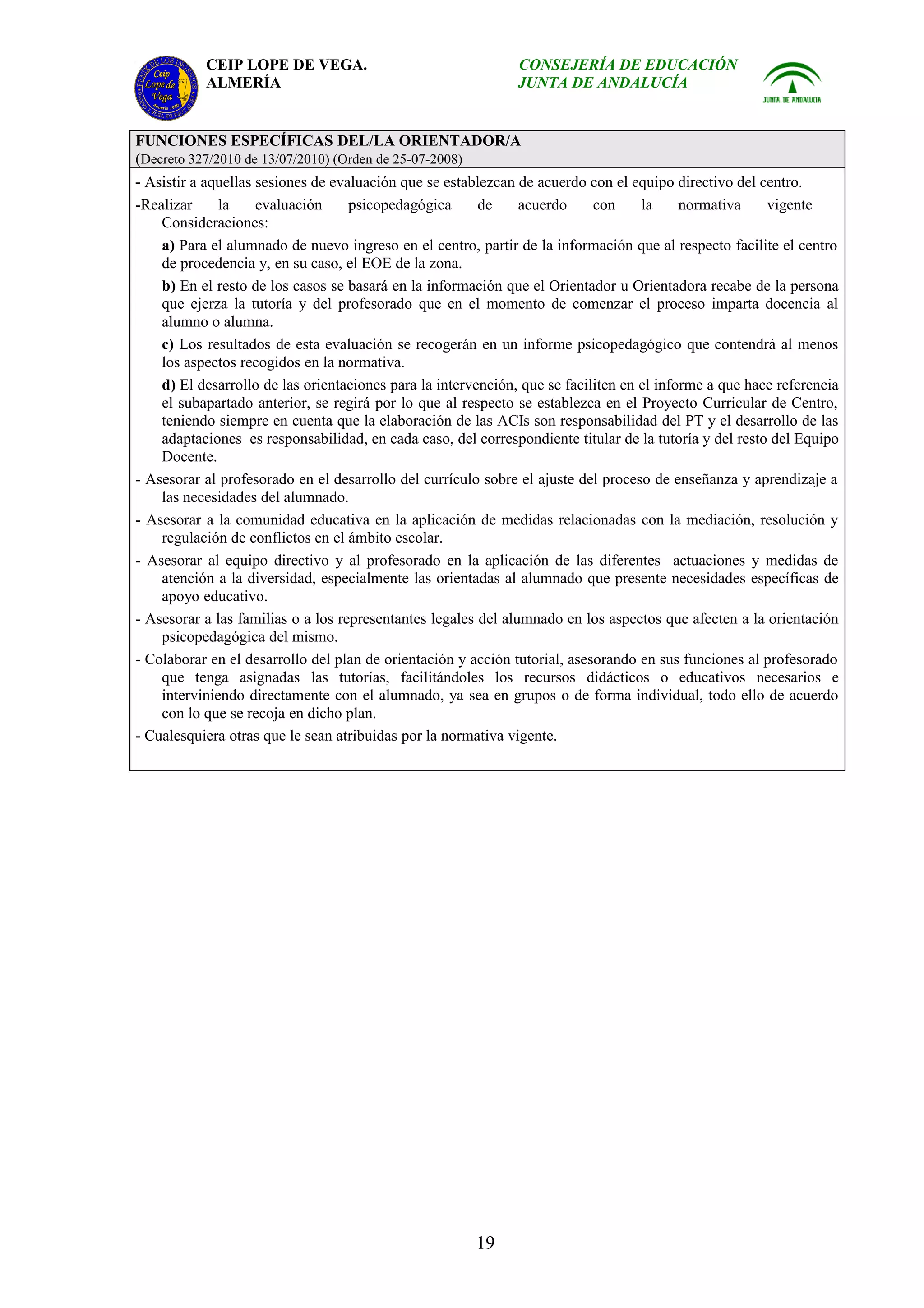 CEIP LOPE DE VEGA.                                  CONSEJERÍA DE EDUCACIÓN
           ALMERÍA                                             JUNTA DE ANDALUCÍA


FUNCIONES ESPECÍFICAS DEL/LA ORIENTADOR/A
(Decreto 327/2010 de 13/07/2010) (Orden de 25-07-2008)
- Asistir a aquellas sesiones de evaluación que se establezcan de acuerdo con el equipo directivo del centro.
-Realizar     la     evaluación     psicopedagógica      de     acuerdo     con     la     normativa    vigente
    Consideraciones:
    a) Para el alumnado de nuevo ingreso en el centro, partir de la información que al respecto facilite el centro
    de procedencia y, en su caso, el EOE de la zona.
    b) En el resto de los casos se basará en la información que el Orientador u Orientadora recabe de la persona
    que ejerza la tutoría y del profesorado que en el momento de comenzar el proceso imparta docencia al
    alumno o alumna.
    c) Los resultados de esta evaluación se recogerán en un informe psicopedagógico que contendrá al menos
    los aspectos recogidos en la normativa.
    d) El desarrollo de las orientaciones para la intervención, que se faciliten en el informe a que hace referencia
    el subapartado anterior, se regirá por lo que al respecto se establezca en el Proyecto Curricular de Centro,
    teniendo siempre en cuenta que la elaboración de las ACIs son responsabilidad del PT y el desarrollo de las
    adaptaciones es responsabilidad, en cada caso, del correspondiente titular de la tutoría y del resto del Equipo
    Docente.
- Asesorar al profesorado en el desarrollo del currículo sobre el ajuste del proceso de enseñanza y aprendizaje a
    las necesidades del alumnado.
- Asesorar a la comunidad educativa en la aplicación de medidas relacionadas con la mediación, resolución y
    regulación de conflictos en el ámbito escolar.
- Asesorar al equipo directivo y al profesorado en la aplicación de las diferentes actuaciones y medidas de
    atención a la diversidad, especialmente las orientadas al alumnado que presente necesidades específicas de
    apoyo educativo.
- Asesorar a las familias o a los representantes legales del alumnado en los aspectos que afecten a la orientación
    psicopedagógica del mismo.
- Colaborar en el desarrollo del plan de orientación y acción tutorial, asesorando en sus funciones al profesorado
    que tenga asignadas las tutorías, facilitándoles los recursos didácticos o educativos necesarios e
    interviniendo directamente con el alumnado, ya sea en grupos o de forma individual, todo ello de acuerdo
    con lo que se recoja en dicho plan.
- Cualesquiera otras que le sean atribuidas por la normativa vigente.




                                                        19
 