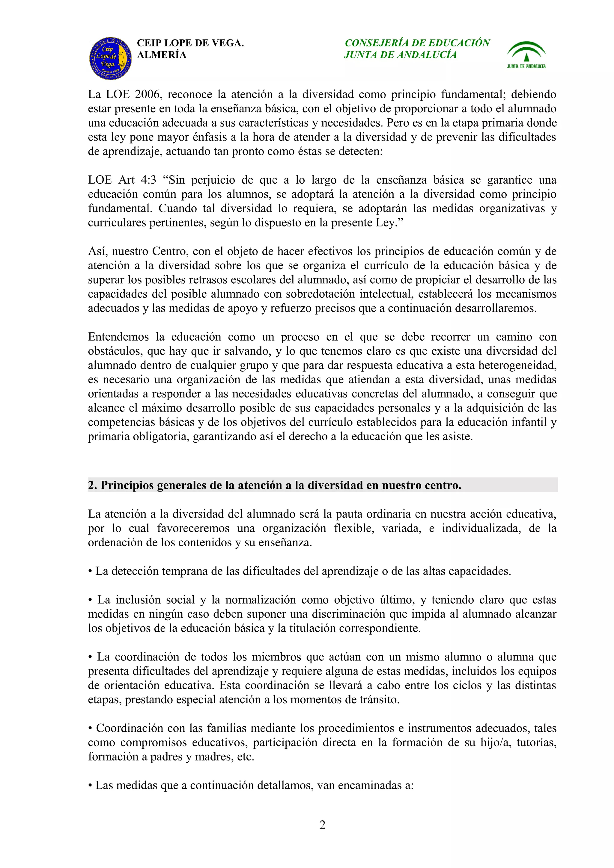 CEIP LOPE DE VEGA.                        CONSEJERÍA DE EDUCACIÓN
          ALMERÍA                                   JUNTA DE ANDALUCÍA


La LOE 2006, reconoce la atención a la diversidad como principio fundamental; debiendo
estar presente en toda la enseñanza básica, con el objetivo de proporcionar a todo el alumnado
una educación adecuada a sus características y necesidades. Pero es en la etapa primaria donde
esta ley pone mayor énfasis a la hora de atender a la diversidad y de prevenir las dificultades
de aprendizaje, actuando tan pronto como éstas se detecten:

LOE Art 4:3 “Sin perjuicio de que a lo largo de la enseñanza básica se garantice una
educación común para los alumnos, se adoptará la atención a la diversidad como principio
fundamental. Cuando tal diversidad lo requiera, se adoptarán las medidas organizativas y
curriculares pertinentes, según lo dispuesto en la presente Ley.”

Así, nuestro Centro, con el objeto de hacer efectivos los principios de educación común y de
atención a la diversidad sobre los que se organiza el currículo de la educación básica y de
superar los posibles retrasos escolares del alumnado, así como de propiciar el desarrollo de las
capacidades del posible alumnado con sobredotación intelectual, establecerá los mecanismos
adecuados y las medidas de apoyo y refuerzo precisos que a continuación desarrollaremos.

Entendemos la educación como un proceso en el que se debe recorrer un camino con
obstáculos, que hay que ir salvando, y lo que tenemos claro es que existe una diversidad del
alumnado dentro de cualquier grupo y que para dar respuesta educativa a esta heterogeneidad,
es necesario una organización de las medidas que atiendan a esta diversidad, unas medidas
orientadas a responder a las necesidades educativas concretas del alumnado, a conseguir que
alcance el máximo desarrollo posible de sus capacidades personales y a la adquisición de las
competencias básicas y de los objetivos del currículo establecidos para la educación infantil y
primaria obligatoria, garantizando así el derecho a la educación que les asiste.


2. Principios generales de la atención a la diversidad en nuestro centro.

La atención a la diversidad del alumnado será la pauta ordinaria en nuestra acción educativa,
por lo cual favoreceremos una organización flexible, variada, e individualizada, de la
ordenación de los contenidos y su enseñanza.

• La detección temprana de las dificultades del aprendizaje o de las altas capacidades.

• La inclusión social y la normalización como objetivo último, y teniendo claro que estas
medidas en ningún caso deben suponer una discriminación que impida al alumnado alcanzar
los objetivos de la educación básica y la titulación correspondiente.

• La coordinación de todos los miembros que actúan con un mismo alumno o alumna que
presenta dificultades del aprendizaje y requiere alguna de estas medidas, incluidos los equipos
de orientación educativa. Esta coordinación se llevará a cabo entre los ciclos y las distintas
etapas, prestando especial atención a los momentos de tránsito.

• Coordinación con las familias mediante los procedimientos e instrumentos adecuados, tales
como compromisos educativos, participación directa en la formación de su hijo/a, tutorías,
formación a padres y madres, etc.

• Las medidas que a continuación detallamos, van encaminadas a:


                                               2
 