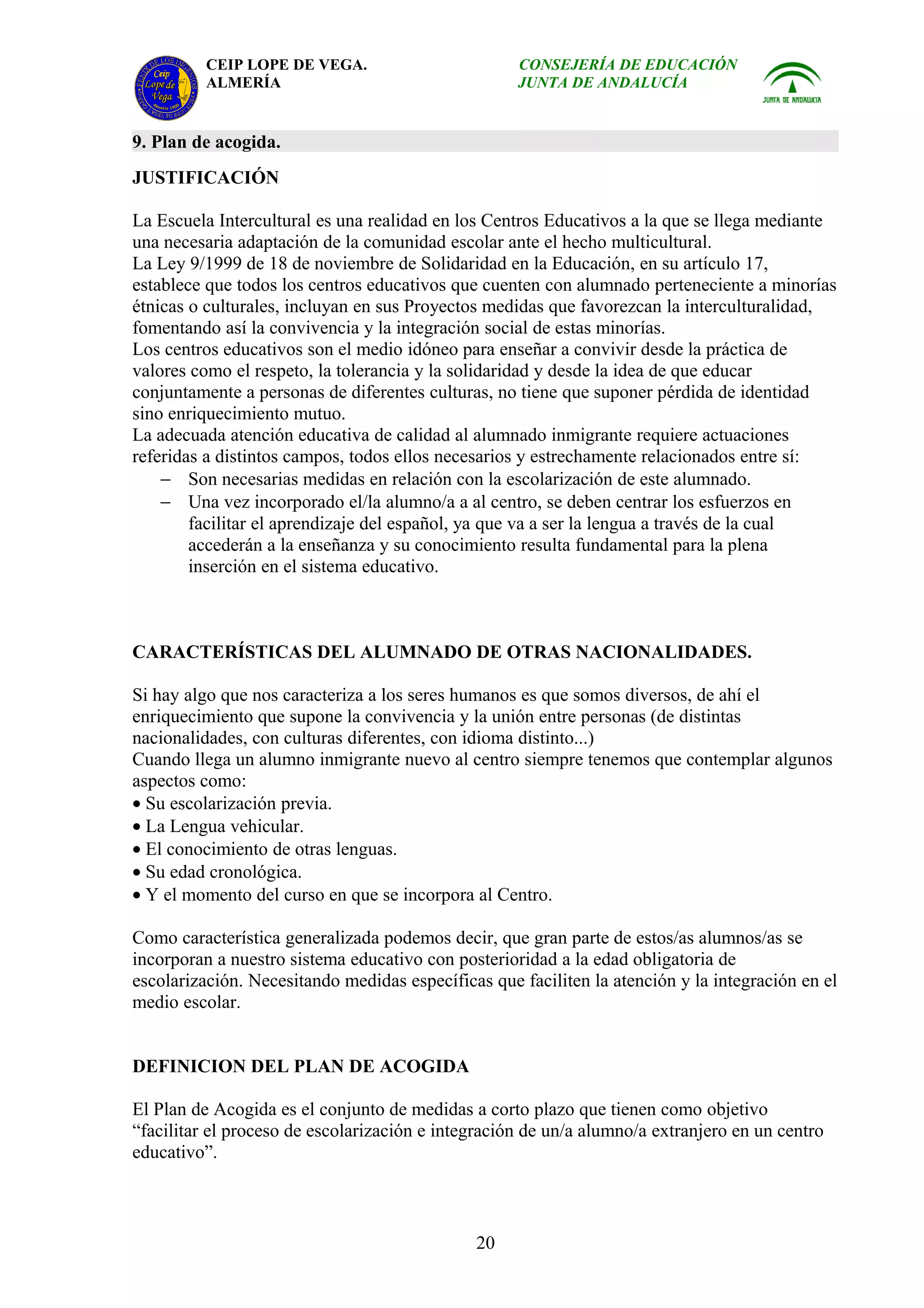 CEIP LOPE DE VEGA.                        CONSEJERÍA DE EDUCACIÓN
          ALMERÍA                                   JUNTA DE ANDALUCÍA


9. Plan de acogida.
JUSTIFICACIÓN

La Escuela Intercultural es una realidad en los Centros Educativos a la que se llega mediante
una necesaria adaptación de la comunidad escolar ante el hecho multicultural.
La Ley 9/1999 de 18 de noviembre de Solidaridad en la Educación, en su artículo 17,
establece que todos los centros educativos que cuenten con alumnado perteneciente a minorías
étnicas o culturales, incluyan en sus Proyectos medidas que favorezcan la interculturalidad,
fomentando así la convivencia y la integración social de estas minorías.
Los centros educativos son el medio idóneo para enseñar a convivir desde la práctica de
valores como el respeto, la tolerancia y la solidaridad y desde la idea de que educar
conjuntamente a personas de diferentes culturas, no tiene que suponer pérdida de identidad
sino enriquecimiento mutuo.
La adecuada atención educativa de calidad al alumnado inmigrante requiere actuaciones
referidas a distintos campos, todos ellos necesarios y estrechamente relacionados entre sí:
    − Son necesarias medidas en relación con la escolarización de este alumnado.
    − Una vez incorporado el/la alumno/a a al centro, se deben centrar los esfuerzos en
        facilitar el aprendizaje del español, ya que va a ser la lengua a través de la cual
        accederán a la enseñanza y su conocimiento resulta fundamental para la plena
        inserción en el sistema educativo.



CARACTERÍSTICAS DEL ALUMNADO DE OTRAS NACIONALIDADES.

Si hay algo que nos caracteriza a los seres humanos es que somos diversos, de ahí el
enriquecimiento que supone la convivencia y la unión entre personas (de distintas
nacionalidades, con culturas diferentes, con idioma distinto...)
Cuando llega un alumno inmigrante nuevo al centro siempre tenemos que contemplar algunos
aspectos como:
• Su escolarización previa.
• La Lengua vehicular.
• El conocimiento de otras lenguas.
• Su edad cronológica.
• Y el momento del curso en que se incorpora al Centro.

Como característica generalizada podemos decir, que gran parte de estos/as alumnos/as se
incorporan a nuestro sistema educativo con posterioridad a la edad obligatoria de
escolarización. Necesitando medidas específicas que faciliten la atención y la integración en el
medio escolar.


DEFINICION DEL PLAN DE ACOGIDA

El Plan de Acogida es el conjunto de medidas a corto plazo que tienen como objetivo
“facilitar el proceso de escolarización e integración de un/a alumno/a extranjero en un centro
educativo”.



                                              20
 