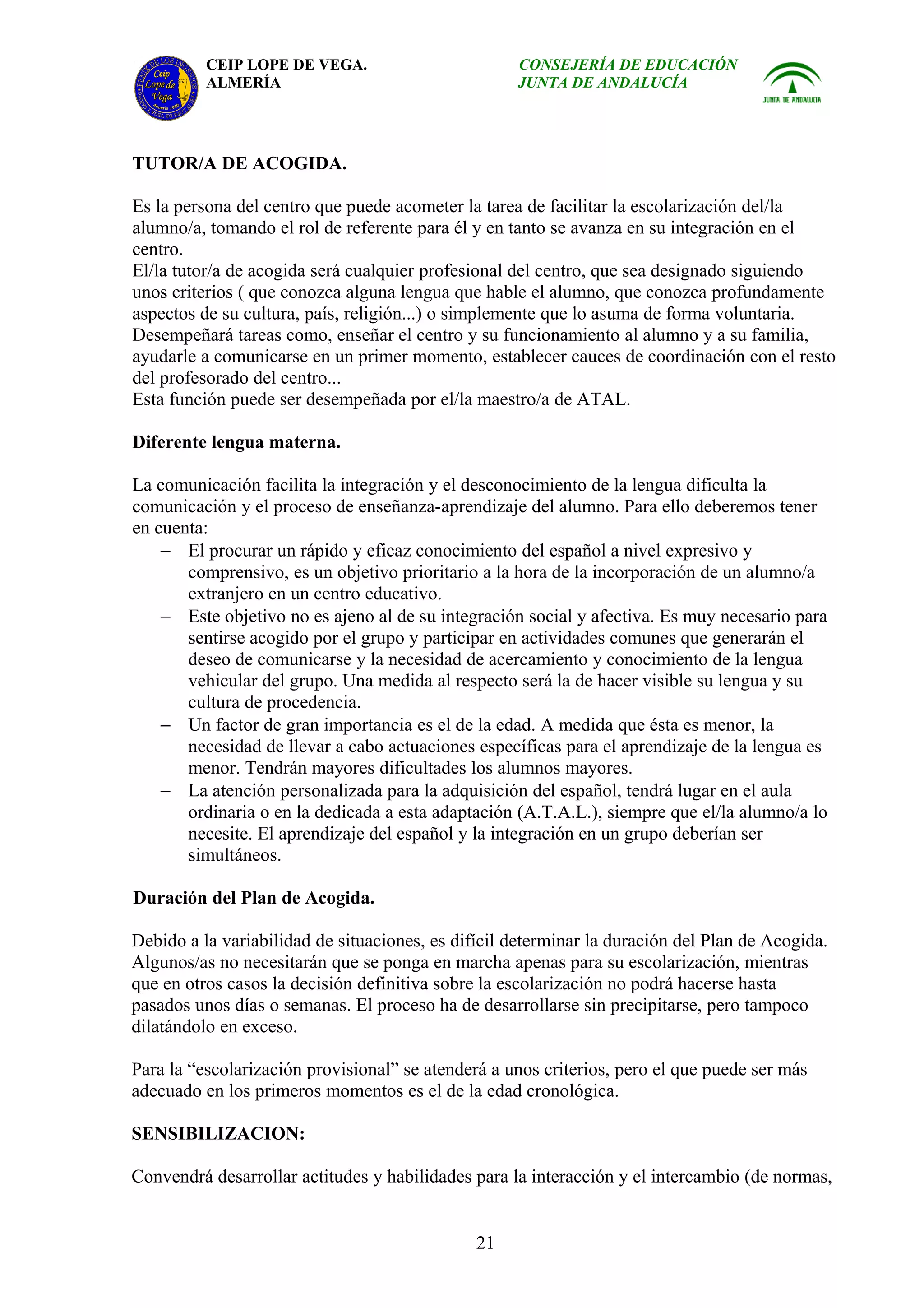 CEIP LOPE DE VEGA.                        CONSEJERÍA DE EDUCACIÓN
          ALMERÍA                                   JUNTA DE ANDALUCÍA




TUTOR/A DE ACOGIDA.

Es la persona del centro que puede acometer la tarea de facilitar la escolarización del/la
alumno/a, tomando el rol de referente para él y en tanto se avanza en su integración en el
centro.
El/la tutor/a de acogida será cualquier profesional del centro, que sea designado siguiendo
unos criterios ( que conozca alguna lengua que hable el alumno, que conozca profundamente
aspectos de su cultura, país, religión...) o simplemente que lo asuma de forma voluntaria.
Desempeñará tareas como, enseñar el centro y su funcionamiento al alumno y a su familia,
ayudarle a comunicarse en un primer momento, establecer cauces de coordinación con el resto
del profesorado del centro...
Esta función puede ser desempeñada por el/la maestro/a de ATAL.

Diferente lengua materna.

La comunicación facilita la integración y el desconocimiento de la lengua dificulta la
comunicación y el proceso de enseñanza-aprendizaje del alumno. Para ello deberemos tener
en cuenta:
    − El procurar un rápido y eficaz conocimiento del español a nivel expresivo y
       comprensivo, es un objetivo prioritario a la hora de la incorporación de un alumno/a
       extranjero en un centro educativo.
    − Este objetivo no es ajeno al de su integración social y afectiva. Es muy necesario para
       sentirse acogido por el grupo y participar en actividades comunes que generarán el
       deseo de comunicarse y la necesidad de acercamiento y conocimiento de la lengua
       vehicular del grupo. Una medida al respecto será la de hacer visible su lengua y su
       cultura de procedencia.
    − Un factor de gran importancia es el de la edad. A medida que ésta es menor, la
       necesidad de llevar a cabo actuaciones específicas para el aprendizaje de la lengua es
       menor. Tendrán mayores dificultades los alumnos mayores.
    − La atención personalizada para la adquisición del español, tendrá lugar en el aula
       ordinaria o en la dedicada a esta adaptación (A.T.A.L.), siempre que el/la alumno/a lo
       necesite. El aprendizaje del español y la integración en un grupo deberían ser
       simultáneos.

Duración del Plan de Acogida.

Debido a la variabilidad de situaciones, es difícil determinar la duración del Plan de Acogida.
Algunos/as no necesitarán que se ponga en marcha apenas para su escolarización, mientras
que en otros casos la decisión definitiva sobre la escolarización no podrá hacerse hasta
pasados unos días o semanas. El proceso ha de desarrollarse sin precipitarse, pero tampoco
dilatándolo en exceso.

Para la “escolarización provisional” se atenderá a unos criterios, pero el que puede ser más
adecuado en los primeros momentos es el de la edad cronológica.

SENSIBILIZACION:

Convendrá desarrollar actitudes y habilidades para la interacción y el intercambio (de normas,


                                               21
 