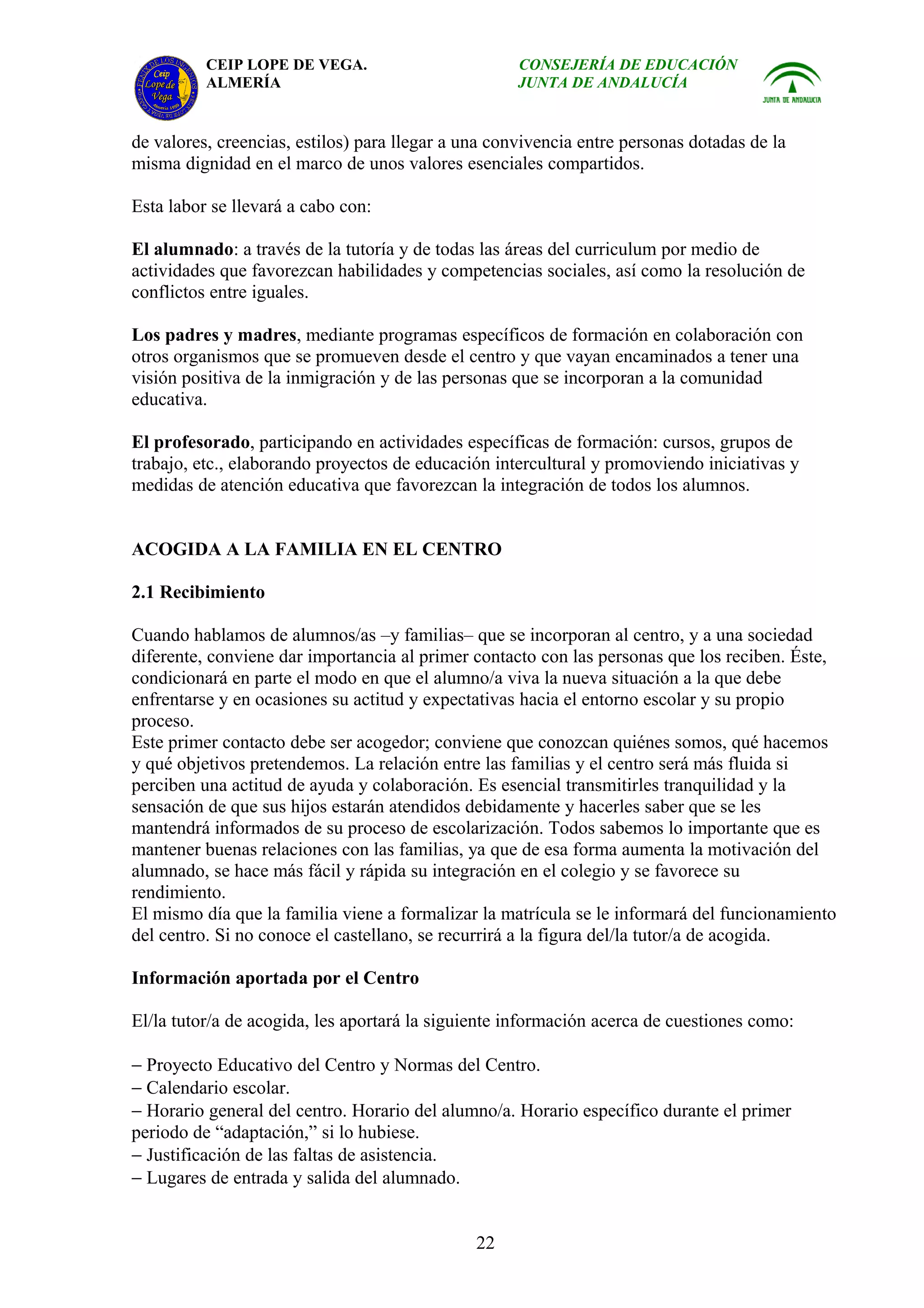 CEIP LOPE DE VEGA.                         CONSEJERÍA DE EDUCACIÓN
          ALMERÍA                                    JUNTA DE ANDALUCÍA


de valores, creencias, estilos) para llegar a una convivencia entre personas dotadas de la
misma dignidad en el marco de unos valores esenciales compartidos.

Esta labor se llevará a cabo con:

El alumnado: a través de la tutoría y de todas las áreas del curriculum por medio de
actividades que favorezcan habilidades y competencias sociales, así como la resolución de
conflictos entre iguales.

Los padres y madres, mediante programas específicos de formación en colaboración con
otros organismos que se promueven desde el centro y que vayan encaminados a tener una
visión positiva de la inmigración y de las personas que se incorporan a la comunidad
educativa.

El profesorado, participando en actividades específicas de formación: cursos, grupos de
trabajo, etc., elaborando proyectos de educación intercultural y promoviendo iniciativas y
medidas de atención educativa que favorezcan la integración de todos los alumnos.


ACOGIDA A LA FAMILIA EN EL CENTRO

2.1 Recibimiento

Cuando hablamos de alumnos/as –y familias– que se incorporan al centro, y a una sociedad
diferente, conviene dar importancia al primer contacto con las personas que los reciben. Éste,
condicionará en parte el modo en que el alumno/a viva la nueva situación a la que debe
enfrentarse y en ocasiones su actitud y expectativas hacia el entorno escolar y su propio
proceso.
Este primer contacto debe ser acogedor; conviene que conozcan quiénes somos, qué hacemos
y qué objetivos pretendemos. La relación entre las familias y el centro será más fluida si
perciben una actitud de ayuda y colaboración. Es esencial transmitirles tranquilidad y la
sensación de que sus hijos estarán atendidos debidamente y hacerles saber que se les
mantendrá informados de su proceso de escolarización. Todos sabemos lo importante que es
mantener buenas relaciones con las familias, ya que de esa forma aumenta la motivación del
alumnado, se hace más fácil y rápida su integración en el colegio y se favorece su
rendimiento.
El mismo día que la familia viene a formalizar la matrícula se le informará del funcionamiento
del centro. Si no conoce el castellano, se recurrirá a la figura del/la tutor/a de acogida.

Información aportada por el Centro

El/la tutor/a de acogida, les aportará la siguiente información acerca de cuestiones como:

− Proyecto Educativo del Centro y Normas del Centro.
− Calendario escolar.
− Horario general del centro. Horario del alumno/a. Horario específico durante el primer
periodo de “adaptación,” si lo hubiese.
− Justificación de las faltas de asistencia.
− Lugares de entrada y salida del alumnado.


                                               22
 