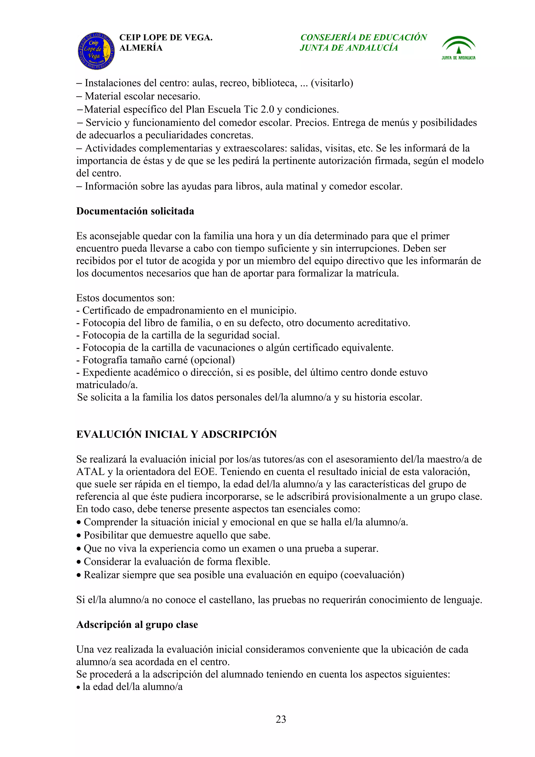 CEIP LOPE DE VEGA.                         CONSEJERÍA DE EDUCACIÓN
          ALMERÍA                                    JUNTA DE ANDALUCÍA


− Instalaciones del centro: aulas, recreo, biblioteca, ... (visitarlo)
− Material escolar necesario.
− Material específico del Plan Escuela Tic 2.0 y condiciones.
− Servicio y funcionamiento del comedor escolar. Precios. Entrega de menús y posibilidades
de adecuarlos a peculiaridades concretas.
− Actividades complementarias y extraescolares: salidas, visitas, etc. Se les informará de la
importancia de éstas y de que se les pedirá la pertinente autorización firmada, según el modelo
del centro.
− Información sobre las ayudas para libros, aula matinal y comedor escolar.

Documentación solicitada

Es aconsejable quedar con la familia una hora y un día determinado para que el primer
encuentro pueda llevarse a cabo con tiempo suficiente y sin interrupciones. Deben ser
recibidos por el tutor de acogida y por un miembro del equipo directivo que les informarán de
los documentos necesarios que han de aportar para formalizar la matrícula.

Estos documentos son:
- Certificado de empadronamiento en el municipio.
- Fotocopia del libro de familia, o en su defecto, otro documento acreditativo.
- Fotocopia de la cartilla de la seguridad social.
- Fotocopia de la cartilla de vacunaciones o algún certificado equivalente.
- Fotografía tamaño carné (opcional)
- Expediente académico o dirección, si es posible, del último centro donde estuvo
matriculado/a.
Se solicita a la familia los datos personales del/la alumno/a y su historia escolar.


EVALUCIÓN INICIAL Y ADSCRIPCIÓN

Se realizará la evaluación inicial por los/as tutores/as con el asesoramiento del/la maestro/a de
ATAL y la orientadora del EOE. Teniendo en cuenta el resultado inicial de esta valoración,
que suele ser rápida en el tiempo, la edad del/la alumno/a y las características del grupo de
referencia al que éste pudiera incorporarse, se le adscribirá provisionalmente a un grupo clase.
En todo caso, debe tenerse presente aspectos tan esenciales como:
• Comprender la situación inicial y emocional en que se halla el/la alumno/a.
• Posibilitar que demuestre aquello que sabe.
• Que no viva la experiencia como un examen o una prueba a superar.
• Considerar la evaluación de forma flexible.
• Realizar siempre que sea posible una evaluación en equipo (coevaluación)

Si el/la alumno/a no conoce el castellano, las pruebas no requerirán conocimiento de lenguaje.

Adscripción al grupo clase

Una vez realizada la evaluación inicial consideramos conveniente que la ubicación de cada
alumno/a sea acordada en el centro.
Se procederá a la adscripción del alumnado teniendo en cuenta los aspectos siguientes:
• la edad del/la alumno/a


                                               23
 