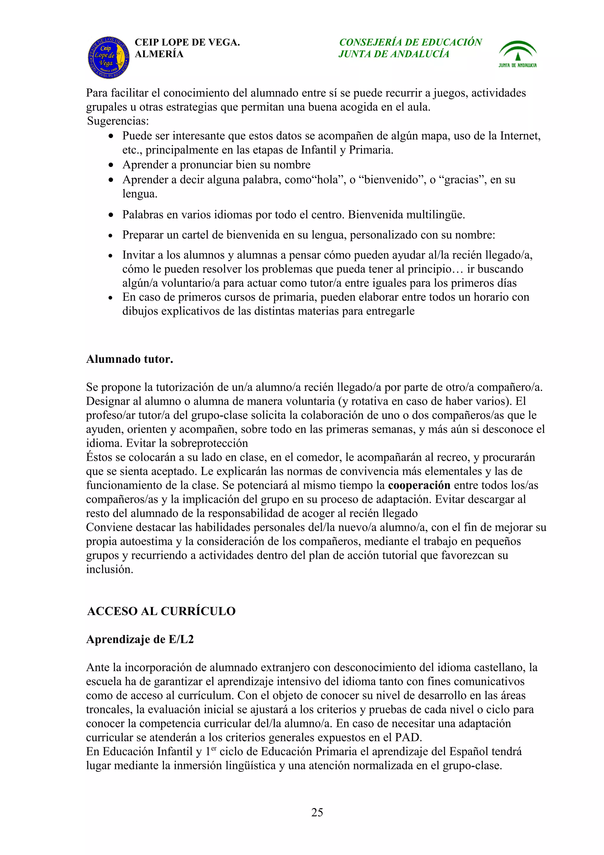 CEIP LOPE DE VEGA.                          CONSEJERÍA DE EDUCACIÓN
          ALMERÍA                                     JUNTA DE ANDALUCÍA


Para facilitar el conocimiento del alumnado entre sí se puede recurrir a juegos, actividades
grupales u otras estrategias que permitan una buena acogida en el aula.
Sugerencias:
    • Puede ser interesante que estos datos se acompañen de algún mapa, uso de la Internet,
       etc., principalmente en las etapas de Infantil y Primaria.
    • Aprender a pronunciar bien su nombre
    • Aprender a decir alguna palabra, como“hola”, o “bienvenido”, o “gracias”, en su
       lengua.
    • Palabras en varios idiomas por todo el centro. Bienvenida multilingüe.
    • Preparar un cartel de bienvenida en su lengua, personalizado con su nombre:
    • Invitar a los alumnos y alumnas a pensar cómo pueden ayudar al/la recién llegado/a,
      cómo le pueden resolver los problemas que pueda tener al principio… ir buscando
      algún/a voluntario/a para actuar como tutor/a entre iguales para los primeros días
    • En caso de primeros cursos de primaria, pueden elaborar entre todos un horario con
      dibujos explicativos de las distintas materias para entregarle


Alumnado tutor.

Se propone la tutorización de un/a alumno/a recién llegado/a por parte de otro/a compañero/a.
Designar al alumno o alumna de manera voluntaria (y rotativa en caso de haber varios). El
profeso/ar tutor/a del grupo-clase solicita la colaboración de uno o dos compañeros/as que le
ayuden, orienten y acompañen, sobre todo en las primeras semanas, y más aún si desconoce el
idioma. Evitar la sobreprotección
Éstos se colocarán a su lado en clase, en el comedor, le acompañarán al recreo, y procurarán
que se sienta aceptado. Le explicarán las normas de convivencia más elementales y las de
funcionamiento de la clase. Se potenciará al mismo tiempo la cooperación entre todos los/as
compañeros/as y la implicación del grupo en su proceso de adaptación. Evitar descargar al
resto del alumnado de la responsabilidad de acoger al recién llegado
Conviene destacar las habilidades personales del/la nuevo/a alumno/a, con el fin de mejorar su
propia autoestima y la consideración de los compañeros, mediante el trabajo en pequeños
grupos y recurriendo a actividades dentro del plan de acción tutorial que favorezcan su
inclusión.


ACCESO AL CURRÍCULO

Aprendizaje de E/L2

Ante la incorporación de alumnado extranjero con desconocimiento del idioma castellano, la
escuela ha de garantizar el aprendizaje intensivo del idioma tanto con fines comunicativos
como de acceso al currículum. Con el objeto de conocer su nivel de desarrollo en las áreas
troncales, la evaluación inicial se ajustará a los criterios y pruebas de cada nivel o ciclo para
conocer la competencia curricular del/la alumno/a. En caso de necesitar una adaptación
curricular se atenderán a los criterios generales expuestos en el PAD.
En Educación Infantil y 1er ciclo de Educación Primaria el aprendizaje del Español tendrá
lugar mediante la inmersión lingüística y una atención normalizada en el grupo-clase.


                                                25
 