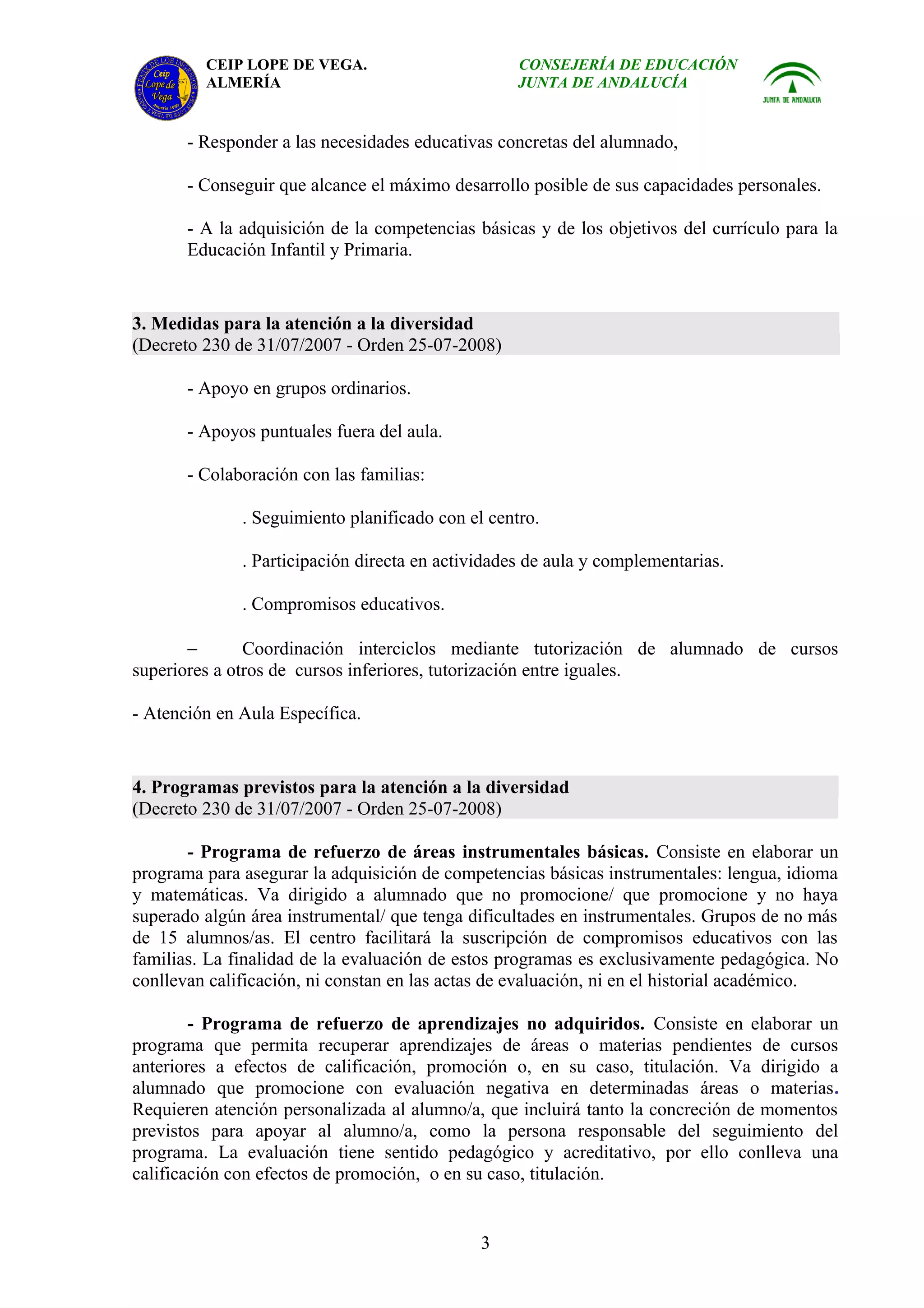 CEIP LOPE DE VEGA.                        CONSEJERÍA DE EDUCACIÓN
         ALMERÍA                                   JUNTA DE ANDALUCÍA


       - Responder a las necesidades educativas concretas del alumnado,

       - Conseguir que alcance el máximo desarrollo posible de sus capacidades personales.

       - A la adquisición de la competencias básicas y de los objetivos del currículo para la
       Educación Infantil y Primaria.


3. Medidas para la atención a la diversidad
(Decreto 230 de 31/07/2007 - Orden 25-07-2008)

       - Apoyo en grupos ordinarios.

       - Apoyos puntuales fuera del aula.

       - Colaboración con las familias:

              . Seguimiento planificado con el centro.

              . Participación directa en actividades de aula y complementarias.

              . Compromisos educativos.

       −       Coordinación interciclos mediante tutorización de alumnado de cursos
superiores a otros de cursos inferiores, tutorización entre iguales.

- Atención en Aula Específica.


4. Programas previstos para la atención a la diversidad
(Decreto 230 de 31/07/2007 - Orden 25-07-2008)

       - Programa de refuerzo de áreas instrumentales básicas. Consiste en elaborar un
programa para asegurar la adquisición de competencias básicas instrumentales: lengua, idioma
y matemáticas. Va dirigido a alumnado que no promocione/ que promocione y no haya
superado algún área instrumental/ que tenga dificultades en instrumentales. Grupos de no más
de 15 alumnos/as. El centro facilitará la suscripción de compromisos educativos con las
familias. La finalidad de la evaluación de estos programas es exclusivamente pedagógica. No
conllevan calificación, ni constan en las actas de evaluación, ni en el historial académico.

        - Programa de refuerzo de aprendizajes no adquiridos. Consiste en elaborar un
programa que permita recuperar aprendizajes de áreas o materias pendientes de cursos
anteriores a efectos de calificación, promoción o, en su caso, titulación. Va dirigido a
alumnado que promocione con evaluación negativa en determinadas áreas o materias.
Requieren atención personalizada al alumno/a, que incluirá tanto la concreción de momentos
previstos para apoyar al alumno/a, como la persona responsable del seguimiento del
programa. La evaluación tiene sentido pedagógico y acreditativo, por ello conlleva una
calificación con efectos de promoción, o en su caso, titulación.


                                              3
 