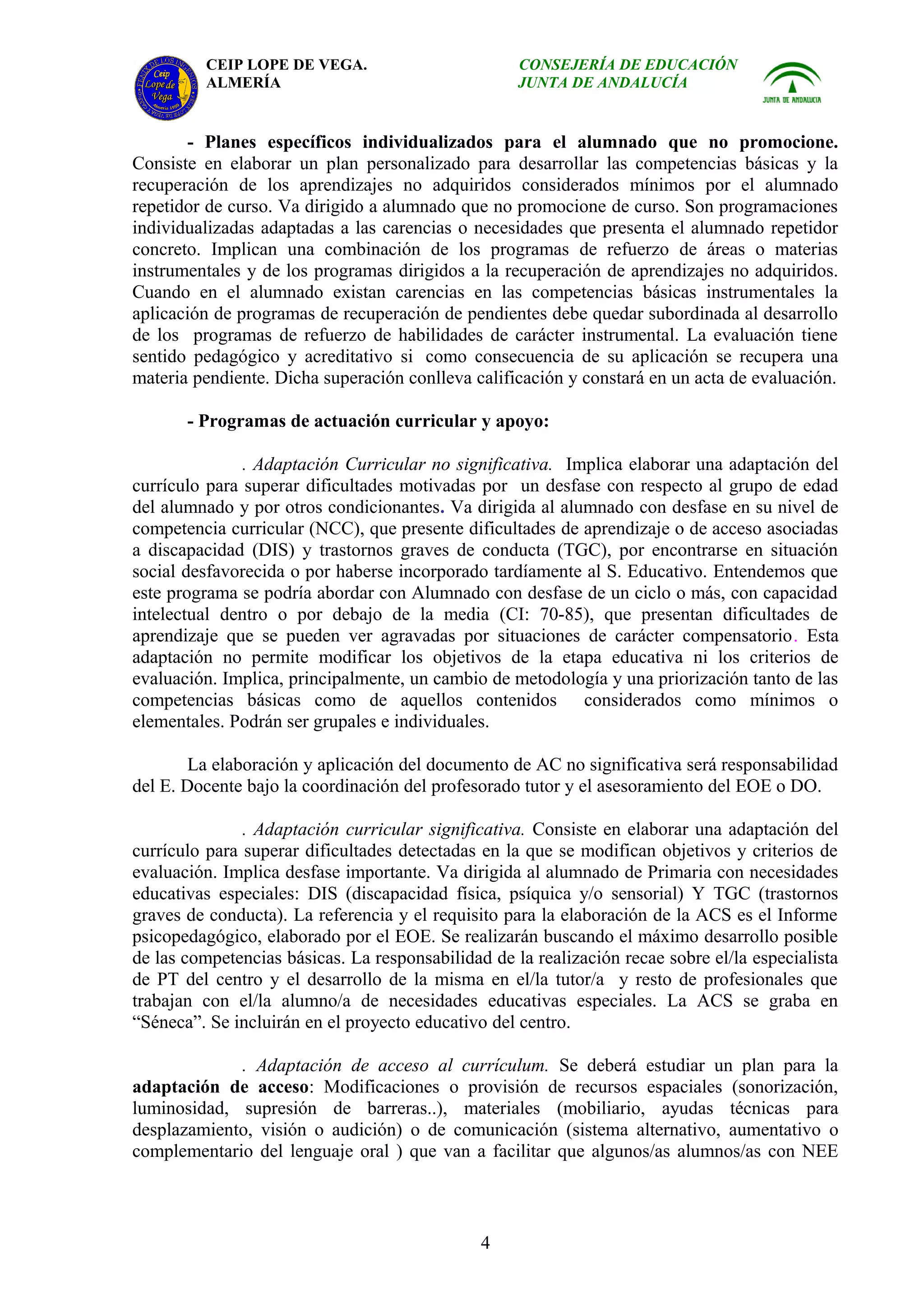 CEIP LOPE DE VEGA.                        CONSEJERÍA DE EDUCACIÓN
          ALMERÍA                                   JUNTA DE ANDALUCÍA


       - Planes específicos individualizados para el alumnado que no promocione.
Consiste en elaborar un plan personalizado para desarrollar las competencias básicas y la
recuperación de los aprendizajes no adquiridos considerados mínimos por el alumnado
repetidor de curso. Va dirigido a alumnado que no promocione de curso. Son programaciones
individualizadas adaptadas a las carencias o necesidades que presenta el alumnado repetidor
concreto. Implican una combinación de los programas de refuerzo de áreas o materias
instrumentales y de los programas dirigidos a la recuperación de aprendizajes no adquiridos.
Cuando en el alumnado existan carencias en las competencias básicas instrumentales la
aplicación de programas de recuperación de pendientes debe quedar subordinada al desarrollo
de los programas de refuerzo de habilidades de carácter instrumental. La evaluación tiene
sentido pedagógico y acreditativo si como consecuencia de su aplicación se recupera una
materia pendiente. Dicha superación conlleva calificación y constará en un acta de evaluación.

       - Programas de actuación curricular y apoyo:

               . Adaptación Curricular no significativa. Implica elaborar una adaptación del
currículo para superar dificultades motivadas por un desfase con respecto al grupo de edad
del alumnado y por otros condicionantes. Va dirigida al alumnado con desfase en su nivel de
competencia curricular (NCC), que presente dificultades de aprendizaje o de acceso asociadas
a discapacidad (DIS) y trastornos graves de conducta (TGC), por encontrarse en situación
social desfavorecida o por haberse incorporado tardíamente al S. Educativo. Entendemos que
este programa se podría abordar con Alumnado con desfase de un ciclo o más, con capacidad
intelectual dentro o por debajo de la media (CI: 70-85), que presentan dificultades de
aprendizaje que se pueden ver agravadas por situaciones de carácter compensatorio. Esta
adaptación no permite modificar los objetivos de la etapa educativa ni los criterios de
evaluación. Implica, principalmente, un cambio de metodología y una priorización tanto de las
competencias básicas como de aquellos contenidos considerados como mínimos o
elementales. Podrán ser grupales e individuales.

        La elaboración y aplicación del documento de AC no significativa será responsabilidad
del E. Docente bajo la coordinación del profesorado tutor y el asesoramiento del EOE o DO.

               . Adaptación curricular significativa. Consiste en elaborar una adaptación del
currículo para superar dificultades detectadas en la que se modifican objetivos y criterios de
evaluación. Implica desfase importante. Va dirigida al alumnado de Primaria con necesidades
educativas especiales: DIS (discapacidad física, psíquica y/o sensorial) Y TGC (trastornos
graves de conducta). La referencia y el requisito para la elaboración de la ACS es el Informe
psicopedagógico, elaborado por el EOE. Se realizarán buscando el máximo desarrollo posible
de las competencias básicas. La responsabilidad de la realización recae sobre el/la especialista
de PT del centro y el desarrollo de la misma en el/la tutor/a y resto de profesionales que
trabajan con el/la alumno/a de necesidades educativas especiales. La ACS se graba en
“Séneca”. Se incluirán en el proyecto educativo del centro.

             . Adaptación de acceso al currículum. Se deberá estudiar un plan para la
adaptación de acceso: Modificaciones o provisión de recursos espaciales (sonorización,
luminosidad, supresión de barreras..), materiales (mobiliario, ayudas técnicas para
desplazamiento, visión o audición) o de comunicación (sistema alternativo, aumentativo o
complementario del lenguaje oral ) que van a facilitar que algunos/as alumnos/as con NEE



                                               4
 