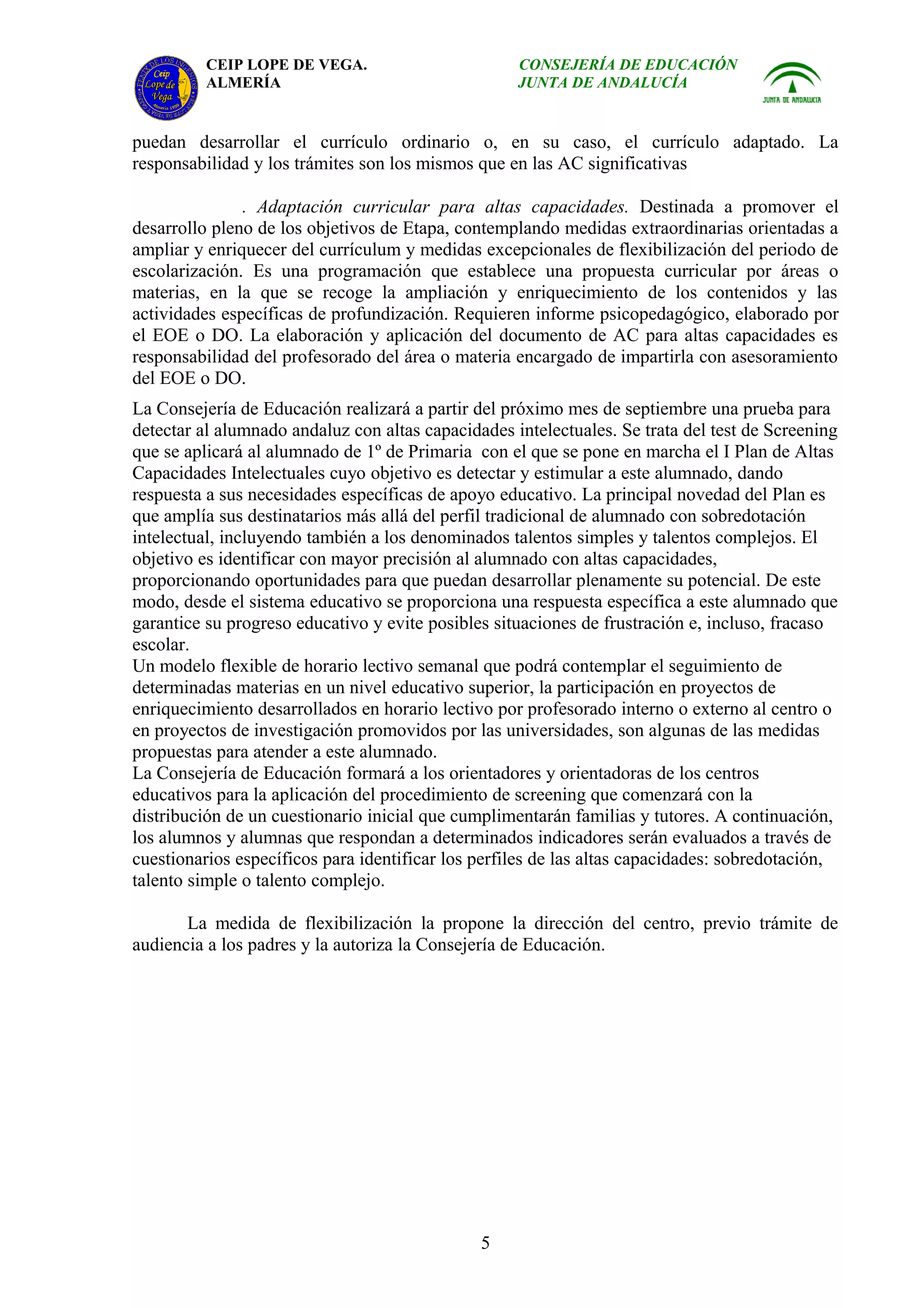 CEIP LOPE DE VEGA.                        CONSEJERÍA DE EDUCACIÓN
          ALMERÍA                                   JUNTA DE ANDALUCÍA


puedan desarrollar el currículo ordinario o, en su caso, el currículo adaptado. La
responsabilidad y los trámites son los mismos que en las AC significativas

               . Adaptación curricular para altas capacidades. Destinada a promover el
desarrollo pleno de los objetivos de Etapa, contemplando medidas extraordinarias orientadas a
ampliar y enriquecer del currículum y medidas excepcionales de flexibilización del periodo de
escolarización. Es una programación que establece una propuesta curricular por áreas o
materias, en la que se recoge la ampliación y enriquecimiento de los contenidos y las
actividades específicas de profundización. Requieren informe psicopedagógico, elaborado por
el EOE o DO. La elaboración y aplicación del documento de AC para altas capacidades es
responsabilidad del profesorado del área o materia encargado de impartirla con asesoramiento
del EOE o DO.
La Consejería de Educación realizará a partir del próximo mes de septiembre una prueba para
detectar al alumnado andaluz con altas capacidades intelectuales. Se trata del test de Screening
que se aplicará al alumnado de 1º de Primaria con el que se pone en marcha el I Plan de Altas
Capacidades Intelectuales cuyo objetivo es detectar y estimular a este alumnado, dando
respuesta a sus necesidades específicas de apoyo educativo. La principal novedad del Plan es
que amplía sus destinatarios más allá del perfil tradicional de alumnado con sobredotación
intelectual, incluyendo también a los denominados talentos simples y talentos complejos. El
objetivo es identificar con mayor precisión al alumnado con altas capacidades,
proporcionando oportunidades para que puedan desarrollar plenamente su potencial. De este
modo, desde el sistema educativo se proporciona una respuesta específica a este alumnado que
garantice su progreso educativo y evite posibles situaciones de frustración e, incluso, fracaso
escolar.
Un modelo flexible de horario lectivo semanal que podrá contemplar el seguimiento de
determinadas materias en un nivel educativo superior, la participación en proyectos de
enriquecimiento desarrollados en horario lectivo por profesorado interno o externo al centro o
en proyectos de investigación promovidos por las universidades, son algunas de las medidas
propuestas para atender a este alumnado.
La Consejería de Educación formará a los orientadores y orientadoras de los centros
educativos para la aplicación del procedimiento de screening que comenzará con la
distribución de un cuestionario inicial que cumplimentarán familias y tutores. A continuación,
los alumnos y alumnas que respondan a determinados indicadores serán evaluados a través de
cuestionarios específicos para identificar los perfiles de las altas capacidades: sobredotación,
talento simple o talento complejo.

       La medida de flexibilización la propone la dirección del centro, previo trámite de
audiencia a los padres y la autoriza la Consejería de Educación.




                                               5
 