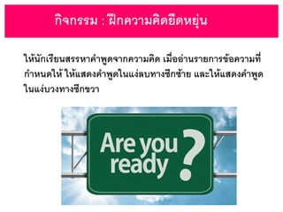 กิจกรรม : ฝึกความคิดยืดหยุ่น
ให้นักเรียนสรรหาคาพูดจากความคิด เมื่ออ่านรายการข้อความที่
กาหนดให้ ให้แสดงคาพูดในแง่ลบทางซีกซ้าย และให้แสดงคาพูด
ในแง่บวงทางซีกขวา
 