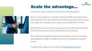 Outsourcing is a game-changer for businesses when done the right way
With 18+ years of experience, over 200 consultants and 8,000+ outsourced staff, we
have helped over 300+ clients achieve their desired business results, increase revenue
and mitigate risks of doing business in Nigeria and across the African continent.
With Workforce Group as your HR outsourcing partner, we will handle both core and
non-core HR activities and functions while you focus on the essentials.
Our in-depth industry expertise, experience and capabilities cuts across recruitment,
talent development, welfare management, performance management, and payroll
services.
To partner with us, please send us an email to hello@workforcegroup.com.
Scale the advantage…
 