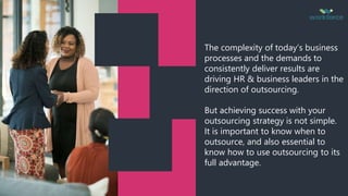 The complexity of today’s business
processes and the demands to
consistently deliver results are
driving HR & business leaders in the
direction of outsourcing.
But achieving success with your
outsourcing strategy is not simple.
It is important to know when to
outsource, and also essential to
know how to use outsourcing to its
full advantage.
 