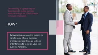 Outsourcing is a great way for
businesses to realise success
without hiring a lot of full-time or
in-house employees
HOW?
By leveraging outsourcing experts to
handle some of your business
processes or less strategic tasks, in
order for you to focus on your core
business functions.
 