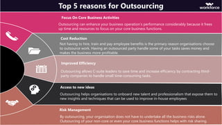 Focus On Core Business Activities
Outsourcing can enhance your business operation’s performance considerably because it frees
up time and resources to focus on your core business functions.
Top 5 reasons for Outsourcing
Cost Reduction
Not having to hire, train and pay employee benefits is the primary reason organisations choose
to outsource work. Having an outsourced party handle some of your tasks saves money and
makes the business more profitable.
Improved Efficiency
Outsourcing allows C-suite leaders to save time and increase efficiency by contracting third-
party companies to handle small time-consuming tasks.
Access to new ideas
Outsourcing helps organisations to onboard new talent and professionalism that expose them to
new insights and techniques that can be used to improve in-house employees
Risk Management
By outsourcing, your organisation does not have to undertake all the business risks alone.
Outsourcing of your non-core or even your core business functions helps with risk sharing.
 