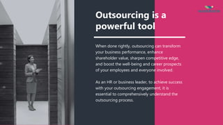 Outsourcing is a
powerful tool
When done rightly, outsourcing can transform
your business performance, enhance
shareholder value, sharpen competitive edge,
and boost the well-being and career prospects
of your employees and everyone involved.
As an HR or business leader, to achieve success
with your outsourcing engagement, it is
essential to comprehensively understand the
outsourcing process.
 