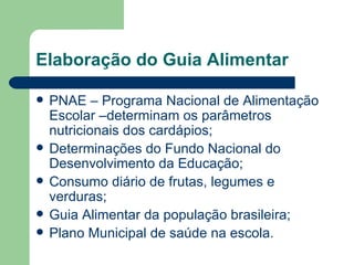Elaboração do Guia Alimentar

   PNAE – Programa Nacional de Alimentação
    Escolar –determinam os parâmetros
    nutricionais dos cardápios;
   Determinações do Fundo Nacional do
    Desenvolvimento da Educação;
   Consumo diário de frutas, legumes e
    verduras;
   Guia Alimentar da população brasileira;
   Plano Municipal de saúde na escola.
 