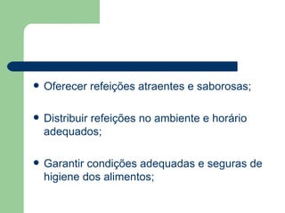    Oferecer refeições atraentes e saborosas;

   Distribuir refeições no ambiente e horário
    adequados;

   Garantir condições adequadas e seguras de
    higiene dos alimentos;
 