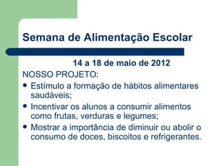 Semana de Alimentação Escolar

             14 a 18 de maio de 2012
NOSSO PROJETO:
 Estímulo a formação de hábitos alimentares
  saudáveis;
 Incentivar os alunos a consumir alimentos
  como frutas, verduras e legumes;
 Mostrar a importância de diminuir ou abolir o
  consumo de doces, biscoitos e refrigerantes.
 