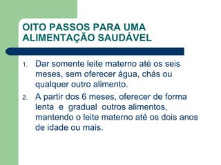 OITO PASSOS PARA UMA
ALIMENTAÇÃO SAUDÁVEL

1.   Dar somente leite materno até os seis
     meses, sem oferecer água, chás ou
     qualquer outro alimento.
2.   A partir dos 6 meses, oferecer de forma
     lenta e gradual outros alimentos,
     mantendo o leite materno até os dois anos
     de idade ou mais.
 