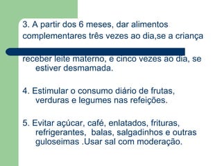 3. A partir dos 6 meses, dar alimentos
complementares três vezes ao dia,se a criança

receber leite materno, e cinco vezes ao dia, se
   estiver desmamada.

4. Estimular o consumo diário de frutas,
    verduras e legumes nas refeições.

5. Evitar açúcar, café, enlatados, frituras,
    refrigerantes, balas, salgadinhos e outras
    guloseimas .Usar sal com moderação.
 