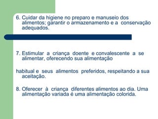 6. Cuidar da higiene no preparo e manuseio dos
   alimentos; garantir o armazenamento e a conservação
   adequados.



7. Estimular a criança doente e convalescente a se
   alimentar, oferecendo sua alimentação

habitual e seus alimentos preferidos, respeitando a sua
  aceitação.

8. Oferecer à criança diferentes alimentos ao dia. Uma
   alimentação variada é uma alimentação colorida.
 