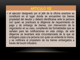 . ARTICULO 152
• el ejecutor designado por el jefe de la oficina exactora se
constituirá en el lugar donde se encuentren los bienes
propiedad del deudor y deberá identificarse ante la persona
con quien se practicara la diligencia de requerimiento de
pago y de embargo de bienes, con intervención de la
negociación en su caso, cumpliendo las formalidades que se
señalan para las notificaciones en este código. de esta
diligencia se levantara acta circunstanciada de la que se
entregara copia a la persona con quien se entienda la misma,
y se notificara al propietario de los bienes embargados a
través del buzón tributario.
 