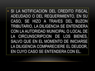 • SI LA NOTIFICACION DEL CREDITO FISCAL
ADEUDADO O DEL REQUERIMIENTO, EN SU
CASO, SE HIZO A TRAVES DEL BUZON
TRIBUTARIO, LA DILIGENCIA SE ENTENDERA
CON LA AUTORIDAD MUNICIPAL O LOCAL DE
LA CIRCUNSCRIPCION DE LOS BIENES,
SALVO QUE EN EL MOMENTO DE INICIARSE
LA DILIGENCIA COMPARECIERE EL DEUDOR,
EN CUYO CASO SE ENTENDERA CON EL.
 