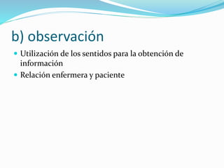 b) observación
 Utilización de los sentidos para la obtención de
información
 Relación enfermera y paciente
 