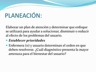 PLANEACIÓN:
Elaborar un plan de atención y determinar que enfoque
se utilizará para ayudar a solucionar, disminuir o reducir
al efecto de los problemas del usuario.
 Establecer prioridades
 Enfermera (o) y usuario determinan el orden en que
deben resolverse. ¿Cuál diagnóstico presenta la mayor
amenaza para el bienestar del usuario?
 