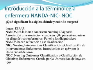 Introducción a la terminología
enfermera NANDA-NIC- NOC.
¿Qué significan las siglas, dónde y cuándo surgen?
Lugar: EE.UU.
NANDA: Es la North American Nursing Diagnosis
Association una asociación creada en 1982 para estandarizar
los diagnósticos enfermeros. Por ello los diagnósticos
NANDA hacen referencia a esa clasificación.
NIC: Nursing Interventions Classification o Clasificación de
Intervenciones Enfermeras. Introducidos en 1987 por la
Universidad de Iowa.
NOC: Nursing Outcomes Classification o Clasificación de
Objetivos Enfermeros. Creada por la Universidad de Iowa en
1991.
 