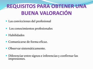 REQUISITOS PARA OBTENER UNA
BUENA VALORACIÓN
 Las convicciones del profesional
 Los conocimientos profesionales
 Habilidades
 Comunicarse de forma eficaz.
 Observar sistemáticamente.
 Diferenciar entre signos e inferencias y confirmar las
impresiones.
 