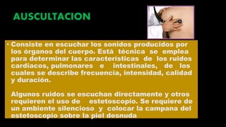 AUSCULTACION
• Consiste en escuchar los sonidos producidos por
los órganos del cuerpo. Está técnica se emplea
para determinar las características de los ruidos
cardiacos, pulmonares e intestinales, de los
cuales se describe frecuencia, intensidad, calidad
y duración.
Algunos ruidos se escuchan directamente y otros
requieren el uso de estetoscopio. Se requiere de
un ambiente silencioso y colocar la campana del
estetoscopio sobre la piel desnuda
 