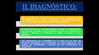 Es enunciado de un juicio clínico sobre las reacciones a los
problemas de salud reales y potenciales, a los procesos vitales
de una persona, de una familia o de una colectividad.
El juicio clínico es el acto del intelecto de emitir una apreciación,
una opinión, de llegar a una conclusión a partir de un conjunto de
signos y síntomas en referencia al estado de salud de una
persona.
Los diagnósticos de la NANDA son el inicio de una lista de
términos propuestas para problemas de salud sugeridos, que
pueden ser identificados y tratados por los profesionales de
enfermería.
 