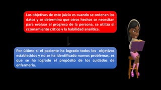 Por último si el paciente ha logrado todos los objetivos
establecidos y no se ha identificado nuevos problemas, es
que se ha logrado el propósito de los cuidados de
enfermería.
Los objetivos de este juicio es cuando se ordenan los
datos y se determina que otros hechos se necesitan
para evaluar el progreso de la persona, se utiliza el
razonamiento crítico y la habilidad analítica.
 