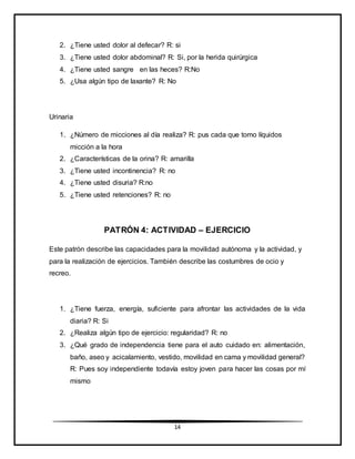 14
2. ¿Tiene usted dolor al defecar? R: si
3. ¿Tiene usted dolor abdominal? R: Si, por la herida quirúrgica
4. ¿Tiene usted sangre en las heces? R:No
5. ¿Usa algún tipo de laxante? R: No
Urinaria
1. ¿Número de micciones al día realiza? R: pus cada que tomo líquidos
micción a la hora
2. ¿Características de la orina? R: amarilla
3. ¿Tiene usted incontinencia? R: no
4. ¿Tiene usted disuria? R:no
5. ¿Tiene usted retenciones? R: no
PATRÓN 4: ACTIVIDAD – EJERCICIO
Este patrón describe las capacidades para la movilidad autónoma y la actividad, y
para la realización de ejercicios. También describe las costumbres de ocio y
recreo.
1. ¿Tiene fuerza, energía, suficiente para afrontar las actividades de la vida
diaria? R: Si
2. ¿Realiza algún tipo de ejercicio: regularidad? R: no
3. ¿Qué grado de independencia tiene para el auto cuidado en: alimentación,
baño, aseo y acicalamiento, vestido, movilidad en cama y movilidad general?
R: Pues soy independiente todavía estoy joven para hacer las cosas por mí
mismo
 