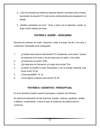 15
4. ¿Tipo de actividad que realiza por ejemplo deporte, caminatas otros y tiempo
aproximado de duración? R: solo camino prácticamente para desplazarme al
trabajo
5. ¿Realiza actividades de ocio? : Pues a veces veo la televisión cuando no
tengo mucho trabajo que hacer
PATRÓN 5: SUEÑO – DESCANSO
Describe los patrones de sueño, descanso y relax a lo largo del día, y los usos y
costumbres individuales para conseguirlos.
1. ¿Cuántas horas duerme diariamente? R: Actualmente como unas 4 porque
me despierto en la noche y de ahí hasta que me vuelve a dar sueño
2. ¿Concilia bien el sueño? R:No
3. ¿Se despierta con frecuencia a lo largo de la noche? R:si
4. ¿Cuándo se levanta lo hace descansado y con la energía suficiente para
iniciar el día? R: No
5. ¿Tiene pesadillas? R: no
6. ¿Toma alguna sustancia para dormir? R: No
PATRÓN 6: COGNITIVO - PERCEPTUAL
En él se describe el patrón sensorio-perceptual y cognitivo del individuo.
Se observa la adecuación de las funciones visuales, auditivas, gustativas, táctiles
y olfativas; comprobando, si fuera el caso, la existencia de prótesis para su
corrección.
 