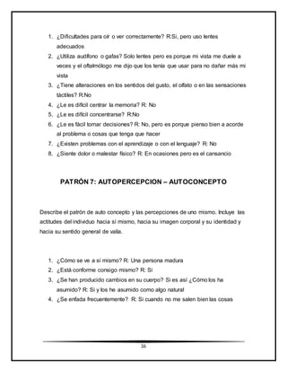 16
1. ¿Dificultades para oír o ver correctamente? R:Si, pero uso lentes
adecuados
2. ¿Utiliza audífono o gafas? Solo lentes pero es porque mi vista me duele a
veces y el oftalmólogo me dijo que los tenía que usar para no dañar más mi
vista
3. ¿Tiene alteraciones en los sentidos del gusto, el olfato o en las sensaciones
táctiles? R:No
4. ¿Le es difícil centrar la memoria? R: No
5. ¿Le es difícil concentrarse? R:No
6. ¿Le es fácil tomar decisiones? R: No, pero es porque pienso bien a acorde
al problema o cosas que tenga que hacer
7. ¿Existen problemas con el aprendizaje o con el lenguaje? R: No
8. ¿Siente dolor o malestar físico? R: En ocasiones pero es el cansancio
PATRÓN 7: AUTOPERCEPCION – AUTOCONCEPTO
Describe el patrón de auto concepto y las percepciones de uno mismo. Incluye las
actitudes del individuo hacia sí mismo, hacia su imagen corporal y su identidad y
hacia su sentido general de valía.
1. ¿Cómo se ve a sí mismo? R: Una persona madura
2. ¿Está conforme consigo mismo? R: Si
3. ¿Se han producido cambios en su cuerpo? Si es así ¿Cómo los ha
asumido? R: Si y los he asumido como algo natural
4. ¿Se enfada frecuentemente? R: Si cuando no me salen bien las cosas
 