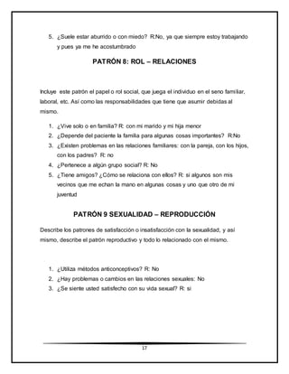 17
5. ¿Suele estar aburrido o con miedo? R:No, ya que siempre estoy trabajando
y pues ya me he acostumbrado
PATRÓN 8: ROL – RELACIONES
Incluye este patrón el papel o rol social, que juega el individuo en el seno familiar,
laboral, etc. Así como las responsabilidades que tiene que asumir debidas al
mismo.
1. ¿Vive solo o en familia? R: con mi marido y mi hija menor
2. ¿Depende del paciente la familia para algunas cosas importantes? R:No
3. ¿Existen problemas en las relaciones familiares: con la pareja, con los hijos,
con los padres? R: no
4. ¿Pertenece a algún grupo social? R: No
5. ¿Tiene amigos? ¿Cómo se relaciona con ellos? R: si algunos son mis
vecinos que me echan la mano en algunas cosas y uno que otro de mi
juventud
PATRÓN 9 SEXUALIDAD – REPRODUCCIÓN
Describe los patrones de satisfacción o insatisfacción con la sexualidad, y así
mismo, describe el patrón reproductivo y todo lo relacionado con el mismo.
1. ¿Utiliza métodos anticonceptivos? R: No
2. ¿Hay problemas o cambios en las relaciones sexuales: No
3. ¿Se siente usted satisfecho con su vida sexual? R: si
 