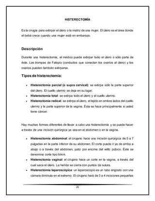 20
HISTERECTOMÍA
Es la cirugía para extirpar el útero o la matriz de una mujer. El útero es el área donde
el bebé crece cuando una mujer está en embarazo.
Descripción
Durante una histerectomía, el médico puede extirpar todo el útero o sólo parte de
éste. Las trompas de Falopio (conductos que conectan los ovarios al útero) y los
ovarios pueden también extirparse.
Tipos de histerectomía:
 Histerectomía parcial (o supra cervical): se extirpa sólo la parte superior
del útero. El cuello uterino se deja en su lugar.
 Histerectomía total: se extirpa todo el útero y el cuello uterino.
 Histerectomía radical: se extirpa el útero, el tejido en ambos lados del cuello
uterino y la parte superior de la vagina. Ésta se hace principalmente si usted
tiene cáncer.
Hay muchas formas diferentes de llevar a cabo una histerectomía y se puede hacer
a través de una incisión quirúrgica ya sea en el abdomen o en la vagina.
 Histerectomía abdominal: el cirujano hace una incisión quirúrgica de 5 a 7
pulgadas en la parte inferior de su abdomen. El corte puede ir ya de arriba a
abajo o a través del abdomen, justo por encima del vello púbico. Éste se
denomina corte tipo bikini.
 Histerectomía vaginal: el cirujano hace un corte en la vagina, a través del
cual saca el útero. La herida se cierra con puntos de sutura.
 Histerectomía laparoscópica: un laparoscopio es un tubo angosto con una
cámara diminuta en el extremo. El cirujano hará de 3 a 4 incisiones pequeñas
 