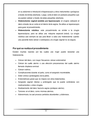 21
en su abdomen e introducirá el laparoscopio y otros instrumentos quirúrgicos
a través de dichas aberturas. Luego, corta el útero en pedazos pequeños que
se puedan extraer a través de estas pequeñas aberturas.
 Histerectomía vaginal asistida por laparoscopio: el cirujano extirpará el
útero a través de un corte en el interior de la vagina. Se utiliza un laparoscopio
para guiar el procedimiento.
 Histerectomía robótica: este procedimiento es similar a la cirugía
laparoscópica, pero se utiliza una máquina especial (robot). La cirugía
robótica casi siempre se usa para llevar a cabo una histerectomía cuando
una paciente tiene cáncer o sobrepeso y la cirugía vaginal no es segura.
Por qué se realiza el procedimiento
Existen muchas razones por las cuales una mujer puede necesitar una
histerectomía.
 Cáncer del útero, con mayor frecuencia cáncer endometrial.
 Cáncer de cuello uterino o una afección precancerosa del cuello uterino
llamada displasia cervical.
 Cáncer ovárico.
 Complicaciones durante el parto, como el sangrado incontrolable.
 Dolor crónico (prolongado) de la pelvis.
 Endometriosis grave que no mejora con otros tratamientos.
 Sangrado vaginal intenso y prolongado que no puede controlarse con
medicamentos u otras cirugías.
 Deslizamiento del útero hacia la vagina (prolapso uterino).
 Tumores en el útero, como miomas uterinos.
 Adenomiosis, la cual provoca períodos abundantes y dolorosos.
 