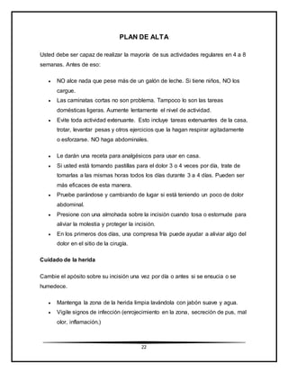 22
PLAN DE ALTA
Usted debe ser capaz de realizar la mayoría de sus actividades regulares en 4 a 8
semanas. Antes de eso:
 NO alce nada que pese más de un galón de leche. Si tiene niños, NO los
cargue.
 Las caminatas cortas no son problema. Tampoco lo son las tareas
domésticas ligeras. Aumente lentamente el nivel de actividad.
 Evite toda actividad extenuante. Esto incluye tareas extenuantes de la casa,
trotar, levantar pesas y otros ejercicios que la hagan respirar agitadamente
o esforzarse. NO haga abdominales.
 Le darán una receta para analgésicos para usar en casa.
 Si usted está tomando pastillas para el dolor 3 o 4 veces por día, trate de
tomarlas a las mismas horas todos los días durante 3 a 4 días. Pueden ser
más eficaces de esta manera.
 Pruebe parándose y cambiando de lugar si está teniendo un poco de dolor
abdominal.
 Presione con una almohada sobre la incisión cuando tosa o estornude para
aliviar la molestia y proteger la incisión.
 En los primeros dos días, una compresa fría puede ayudar a aliviar algo del
dolor en el sitio de la cirugía.
Cuidado de la herida
Cambie el apósito sobre su incisión una vez por día o antes si se ensucia o se
humedece.
 Mantenga la zona de la herida limpia lavándola con jabón suave y agua.
 Vigile signos de infección (enrojecimiento en la zona, secreción de pus, mal
olor, inflamación.)
 